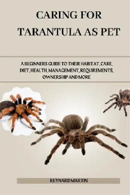 Caring for Tarantula as Pet: A Beginners Guide to Their Habitat, Care, Diet, Health, Management, Requirements, Ownership and More by Reynard Martin