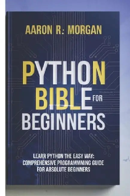 python bible for beginners 2025: Comprehensive Programming Guide for Absolute Beginners by Aaron R. Morgan