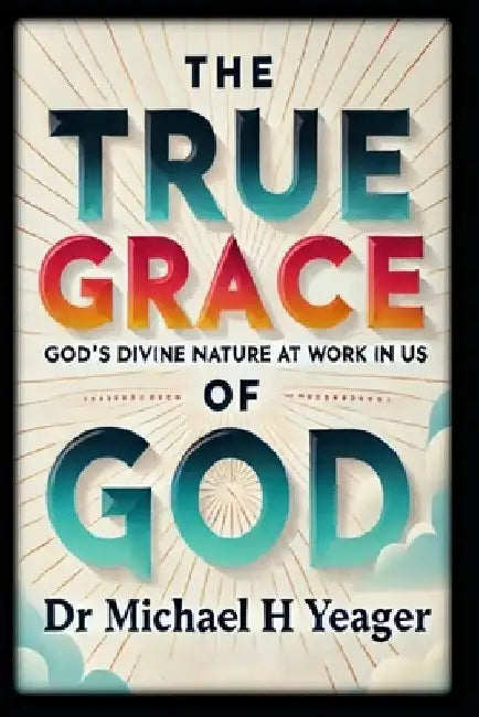 The True Grace of God: God's Divine Nature At Work In Us by Michael H. Yeager