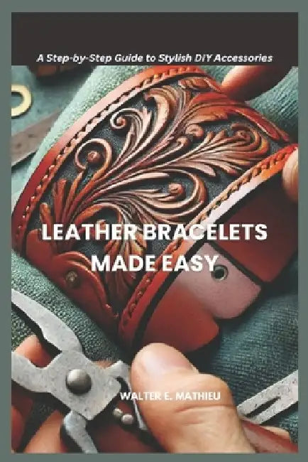 Leather Bracelets Made Easy: A Step-by-Step Guide to Stylish DIY Accessories by Walter E. Mathieu