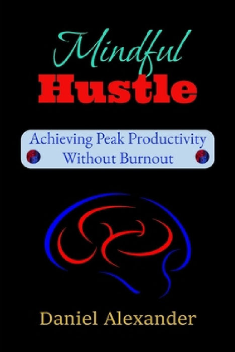 Mindful Hustle: Achieving Peak Productivity Without Burnout: A Burnout-Proof Guide to Focus, Energy & Success by Daniel Alexander