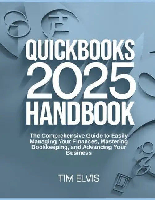 QuickBooks 2025 Handbook: The Comprehensive Guide to Easily Managing Your Finances, Mastering Bookkeeping, and Advancing Your Business by Tim Elvis
