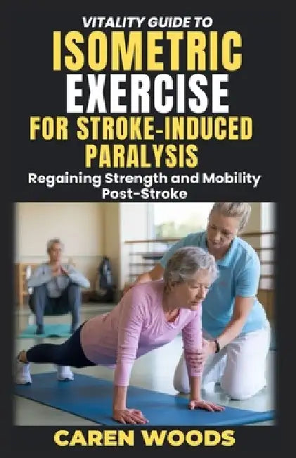 Vitality Guide To Isometric Exercise For Stroke-Induced Paralysis: Regaining Strength and Mobility Post-Stroke by Caren Woods