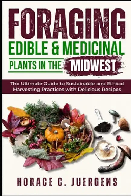 Foraging Edible and Medicinal Plants in the Midwest: The Ultimate Guide to Sustainable and Ethical Harvesting Practices with Delicious Recipes by Horace C. Juergens