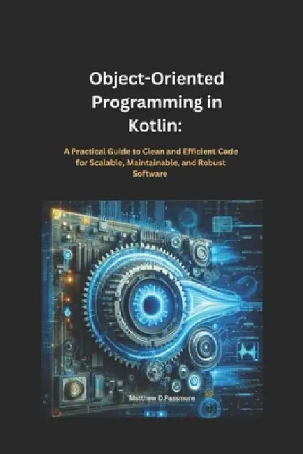 Object-Oriented Programming in Kotlin: : A Practical Guide to Clean and Efficient Code for Scalable, Maintainable, and Robust Software by Matthew D. Passmore