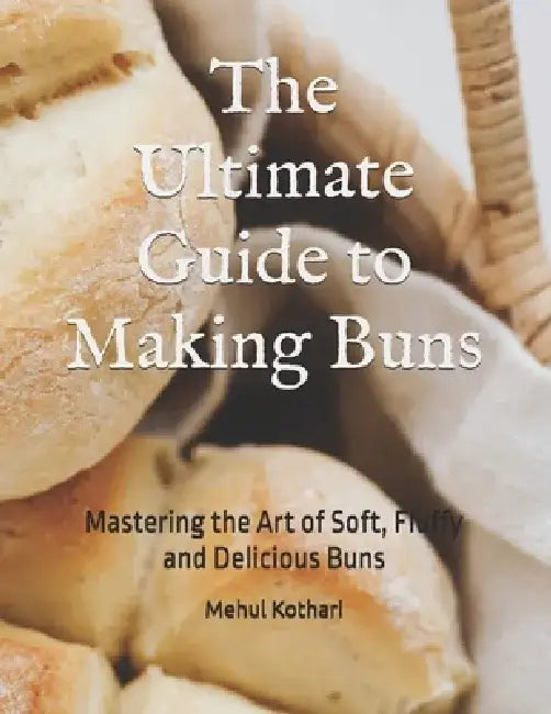 The Ultimate Guide to Making Buns: Mastering the Art of Soft, Fluffy and Delicious Buns by Mehul Kothari