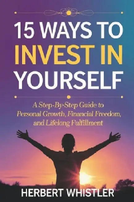 15 Ways to Invest in Yourself: A Step-by-Step Guide to Personal Growth, Financial Freedom, and Lifelong Fulfillment by Herbert Whistler