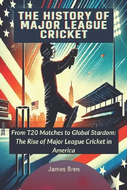 The History of Major League Cricket: From T20 Matches to Global Stardom: The Rise of Major League Cricket in America by James Bren