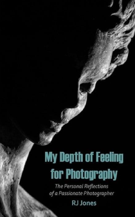 My Depth of Feeling for Photography: The Personal Reflections of a Passionate Photographer by Rj Jones