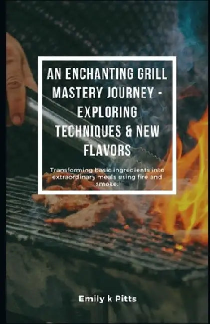 An Enchanting Grill Mastery Journey - Exploring Techniques & New Flavors: Transforming basic ingredients into extraordinary meals using fire and smoke by Emily K. Pitts