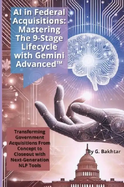 AI in Federal Acquisitions: Mastering The 9-Stage Lifecycle with Gemini Advanced(TM) TRANSFORMING GOVERNMENT ACQUISITIONS FROM CONCEPT TO CLOSEOUT WIT by G. Bakhtar
