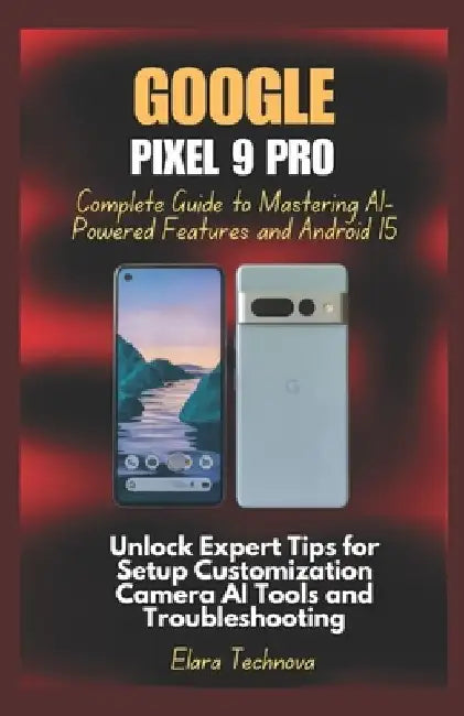 Google Pixel 9 Pro Complete Guide to Mastering AI-Powered Features and Android 15: Unlock Expert Tips for Setup Customization Camera AI Tools and Trou by Elara Technova