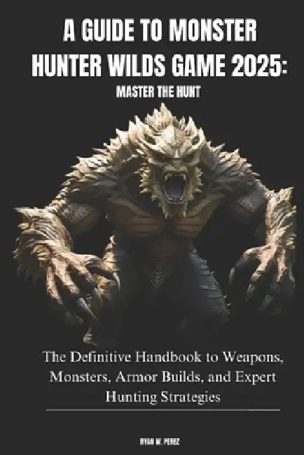 A Guide to Monster Hunter Wilds Game 2025: MASTER THE HUNT: The Definitive Handbook to Weapons, Monsters, Armor Builds, and Expert Hunting Strategies by Ryan W. Perez
