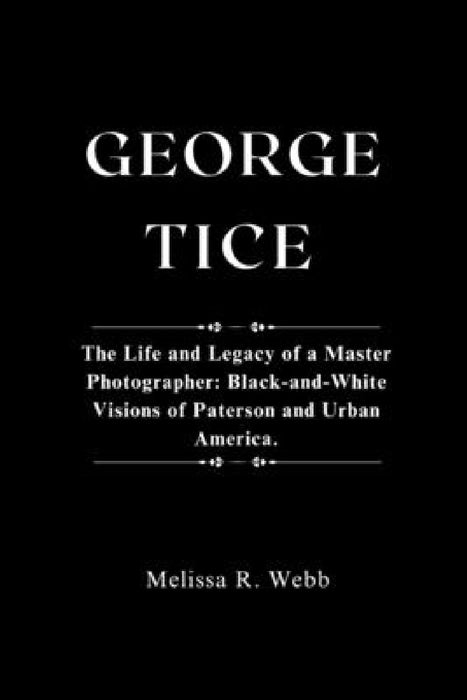 George Tice: The Life and Legacy of a Master Photographer: Black-and-White Visions of Paterson and Urban America by Melissa R. Webb