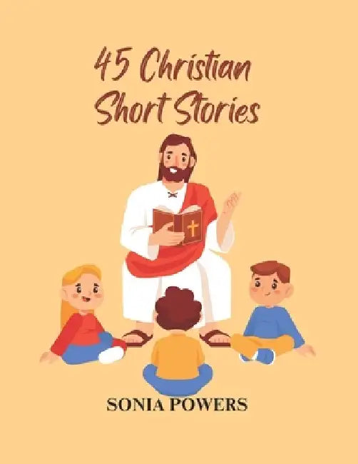 45 Christian Short Stories: For Men, Women and Children to Fill Young Hearts with Joy, Hope, and Morality.: A Collection of Inspirational Christian Be by Sonia Powers
