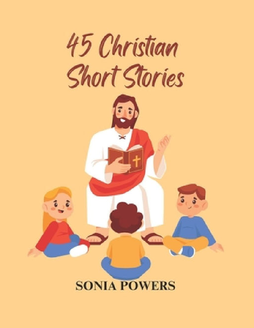 45 Christian Short Stories: For Men, Women and Children to Fill Young Hearts with Joy, Hope, and Morality.: A Collection of Inspirational Christian Be by Sonia Powers