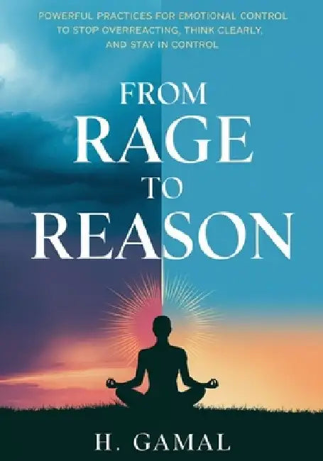 From Rage to Reason: Powerful Practices for Emotional Control to Stop Overreacting, Think Clearly, and Stay in Control by H Gamal