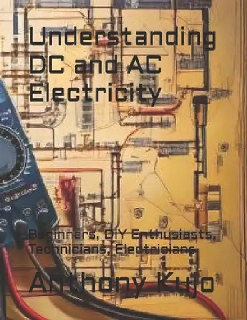 Understanding DC and AC Electricity: Beginners, DIY Enthusiasts, Technicians, Electricians by Anthony Kujo