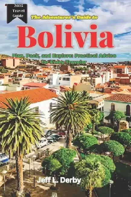The Adventurer's Guide to Bolivia 2025: Plan, Pack, and Explore Practical Advice for Every Traveler by Jeff L. Derby