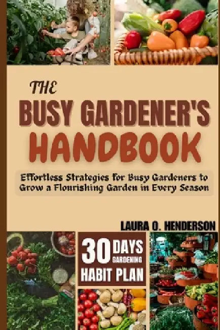 The Busy Gardener's Handbook: Effortless Strategies for Busy Gardeners to Grow a Flourishing Garden in Every Season by Laura O. Henderson