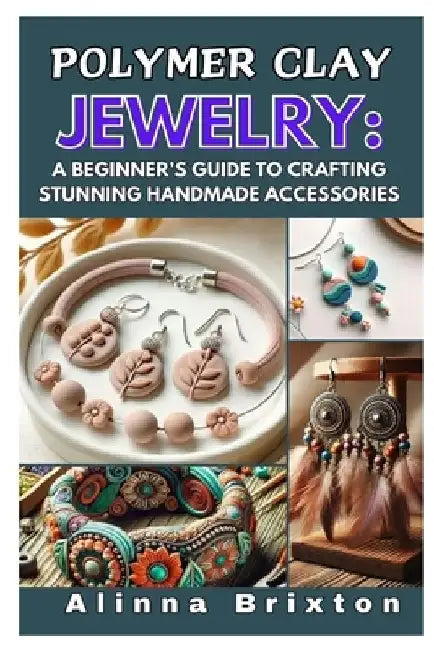 Polymer Clay Jewelry: A Beginner's Guide to Crafting Stunning Handmade Accessories: Step-By-Step Techniques, Essential Tools, and Creative Projects to by Alinna Brixton