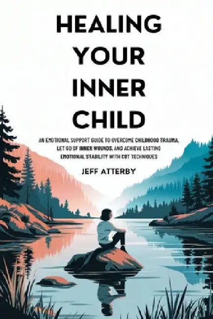 Healing Your Inner Child: An Emotional Support Guide to Overcome Childhood Trauma, Let Go of Inner Wounds, and Achieve Lasting Emotional Stability wit by Jeff Atterby