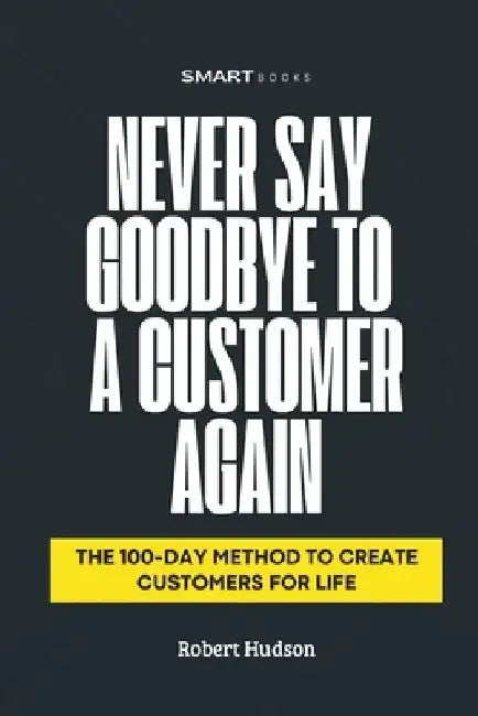 Never Say Goodbye to a Customer Again: The 100-Day Method to Create Customer for Life by Robert Hudson