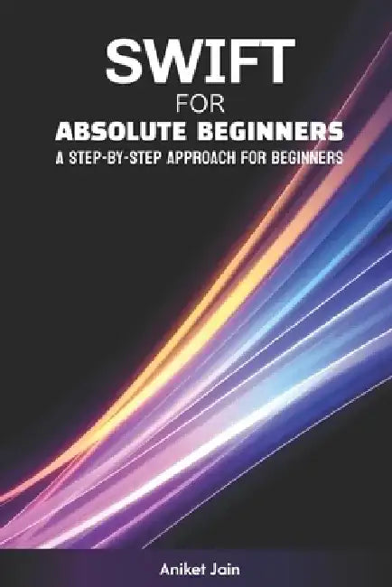 Swift for Absolute Beginners: A Step-by-Step Approach for Beginners by Aniket Jain