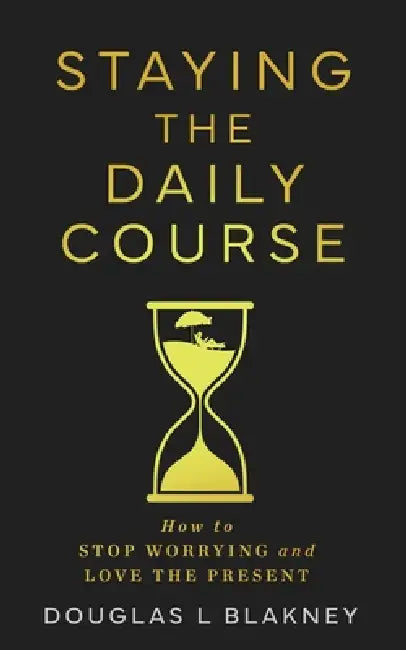Staying the Daily Course: How to STOP WORRYING and LOVE THE PRESENT by Douglas L. Blakney I.
