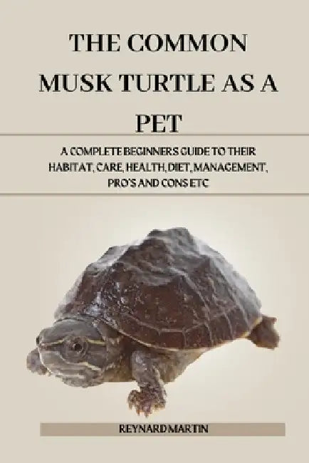 The Common Musk Turtle as a Pet: A Complete Beginners Guide to Their Habitat, Care, Health, Diet, Management, Pro's and Cons Etc by Reynard Martin