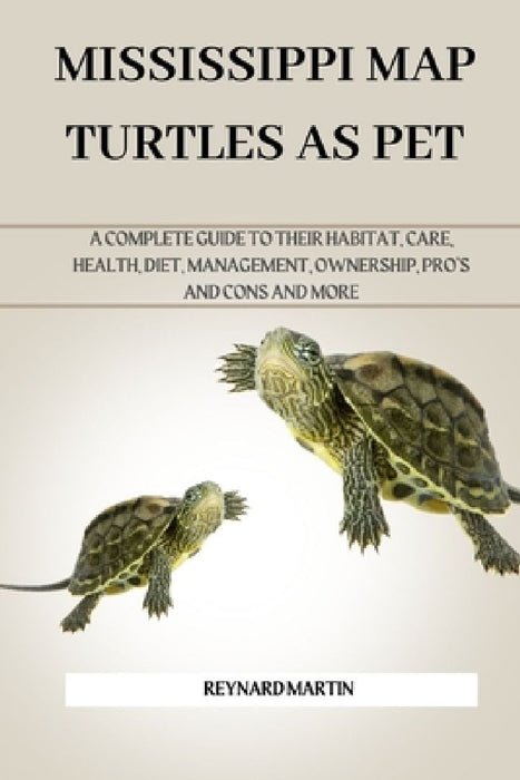 Mississippi Map Turtles as Pet: A Complete Guide to Their Habitat, Care, Health, Diet, Management, Ownership, Pro's and Cons and More by Reynard Martin