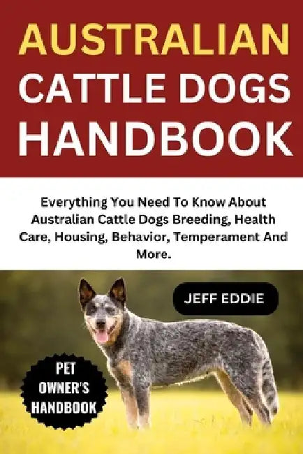 Australian Cattle Dogs Handbook: Everything You Need To Know About Australian Cattle Dogs Breeding, Health Care, Housing, Behavior, Temperament And Mo by Jeff Eddie