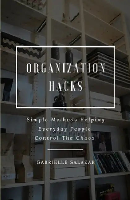 Organization Hacks: Simple Methods Helping Everyday People Control The Chaos by Gabrielle Salazar
