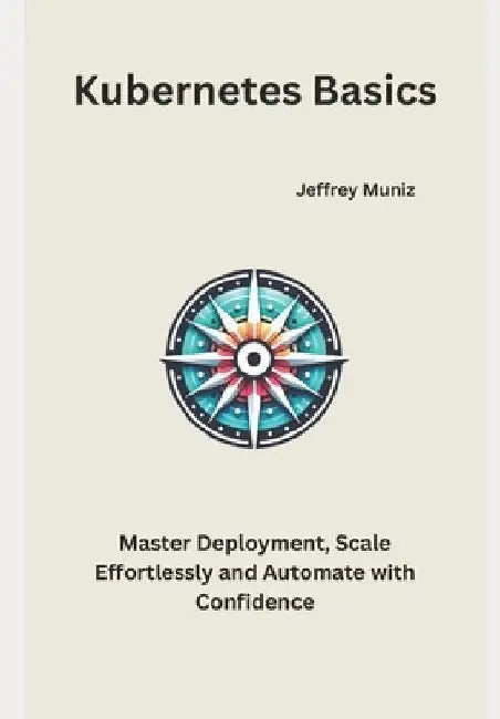 Kubernetes Basics: Master Deployment, Scale Effortlessly and Automate with Confidence by Jeffrey Muniz