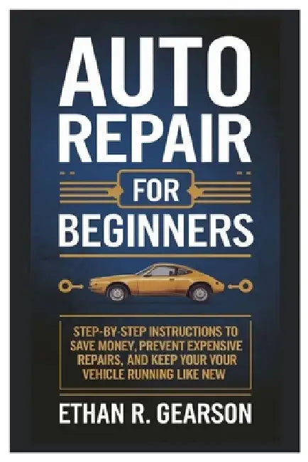 Auto Repair For Beginners: Step-By-Step Instructions To Save Money, Prevent Expensive Repairs, And Keep Your Vehicle Running Like New by Ethan R. Gearson