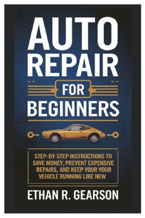 Auto Repair For Beginners: Step-By-Step Instructions To Save Money, Prevent Expensive Repairs, And Keep Your Vehicle Running Like New by Ethan R. Gearson
