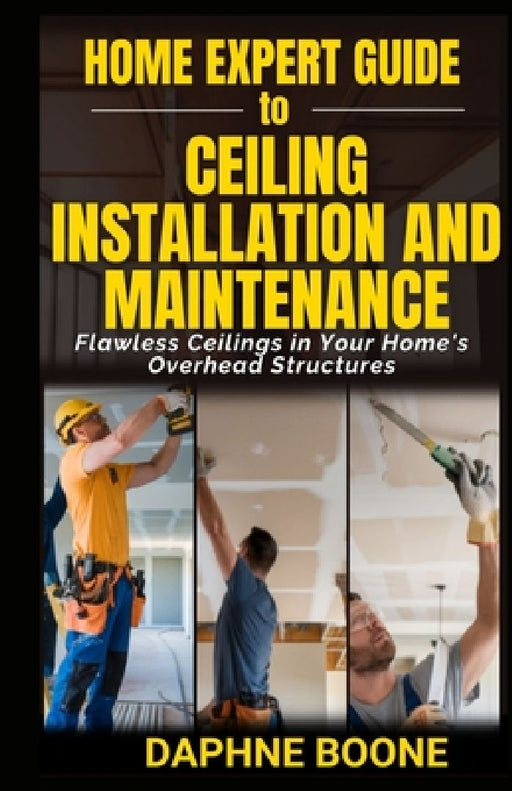 Home Expert Guide to Ceiling Installation and Maintenance: Flawless Ceilings in Your Home's Overhead Structures by Daphne Boone