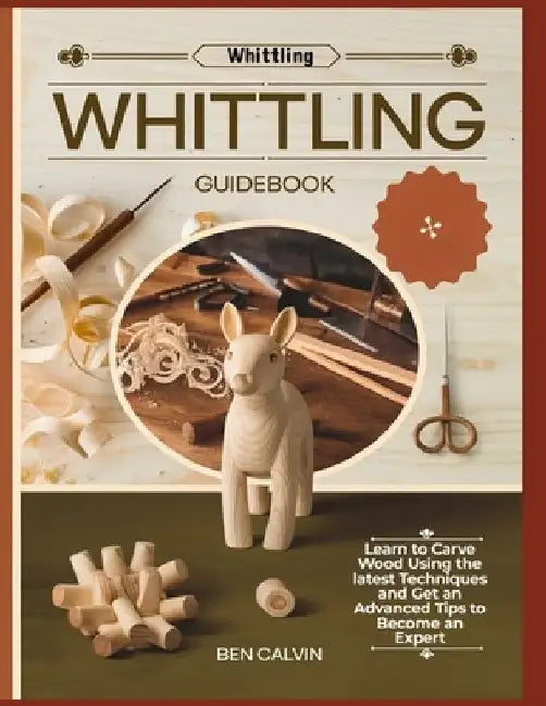 Whittling Guidebook: Learn to Carve Wood Using the latest Techniques and Get an Advanced Tips to Become an Expert by Ben Calvin