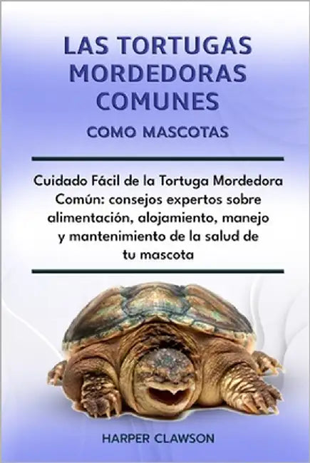 Las Tortugas Mordedoras Comunes Como Mascotas: Cuidado Fácil de la Tortuga Mordedora Común: consejos expertos sobre alimentación, alojamiento, manejo by Clawson, Harper