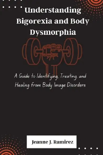 Understanding Bigorexia and Body Dysmorphia: A Guide to Identifying, Treating, and Healing from Body Image Disorders by Jeanne J. Ramirez