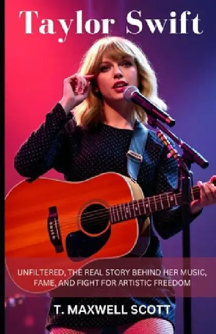 Taylor Swift Unfiltered: The Real Story Behind Her Music, Fame, and Fight for Artistic Freedom by T. Maxwell Scott