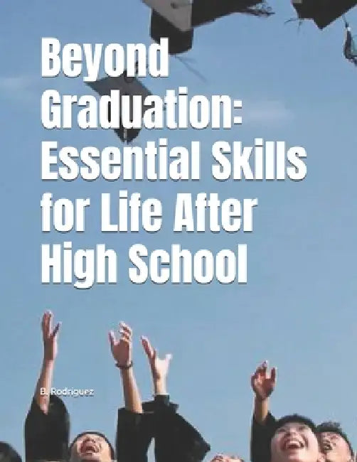 Beyond Graduation: Essential Skills for Life After High School by B. Rodriguez