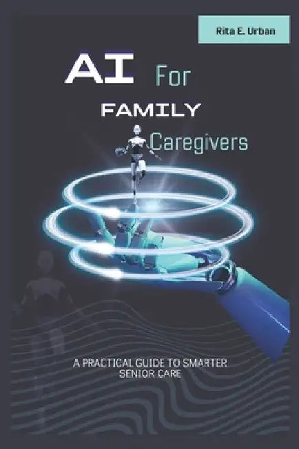 AI for Family Caregivers: A Practical Guide to Smarter Senior Care by Rita E. Urban