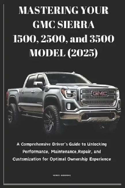 MASTERING YOUR GMC SIERRA 1500, 2500, and 3500 MODEL (2025): A Comprehensive Driver's Guide to Unlocking Performance, Maintenance, Repair, and Customi by Herb P. Guerrero