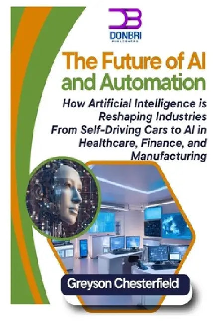 The Future of AI and Automation: How Artificial Intelligence is Reshaping Industries From Self-Driving Cars to AI in Healthcare, Finance, and Manufact by Greyson Chesterfield