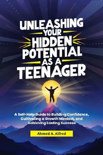Unleashing Your Hidden Potential as a Teenager: A Self-Help Guide to Building Confidence, Cultivating a Growth Mindset, and Achieving Lasting Success by Ahmed A. Alfred