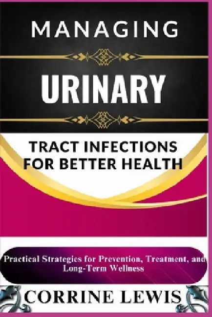 Managing Urinary Tract Infections for Better Health: Practical Strategies for Prevention, Treatment, and Long-Term Wellness by Corrine Lewis