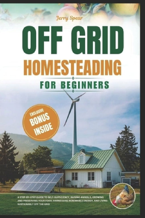 Off-Grid Homesteading for Beginners: A Step-By-Step Guide to Self-Sufficiency, Raising Animals, Growing And Preserving Your Food, Harnessing Renewable by Jerry Spear