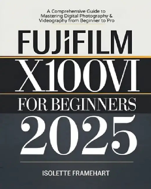 Fujifilm X100VI For Beginners: A Comprehensive Guide to Mastering Digital Photography & Videography from Beginner to Pro by Isolette Framehart