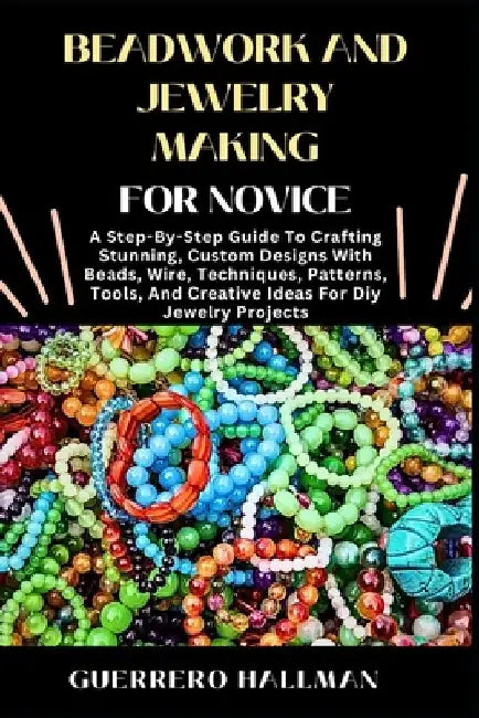 Beadwork and Jewelry Making for Novice: A Step-By-Step Guide To Crafting Stunning, Custom Designs With Beads, Wire, Techniques, Patterns, Tools, And C by Guerrero Hallman